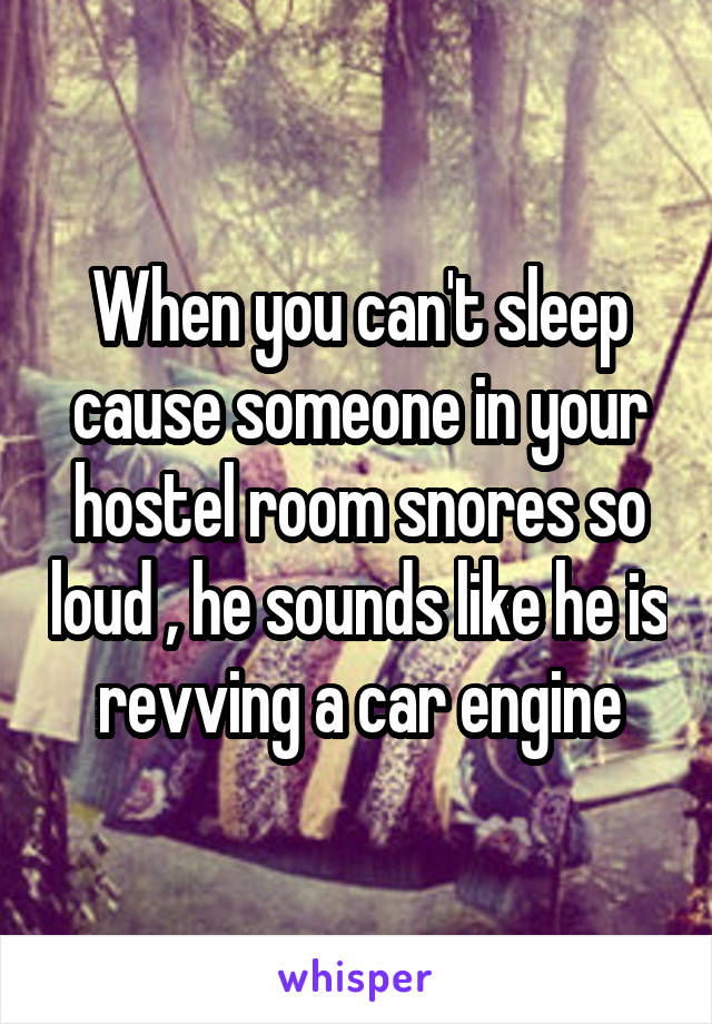 When you can't sleep cause someone in your hostel room snores so loud , he sounds like he is revving a car engine