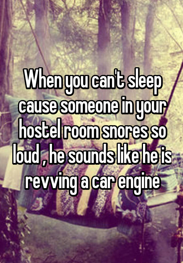 When you can't sleep cause someone in your hostel room snores so loud , he sounds like he is revving a car engine