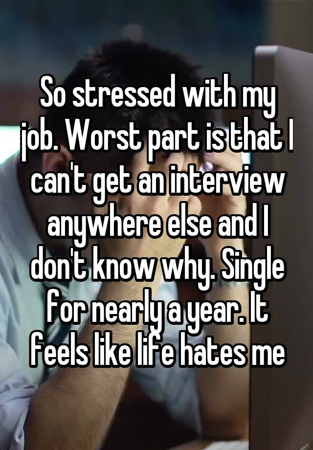 So stressed with my job. Worst part is that I can't get an interview anywhere else and I don't know why. Single for nearly a year. It feels like life hates me