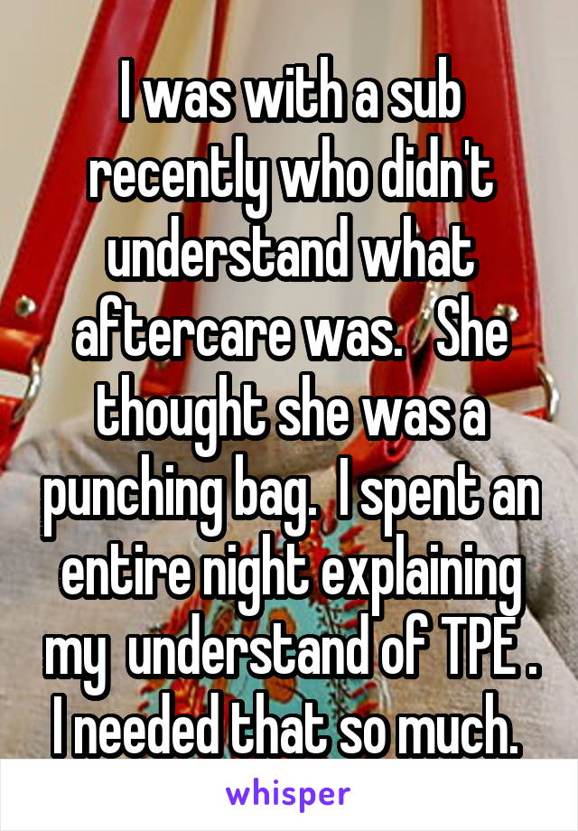 I was with a sub recently who didn't understand what aftercare was.   She thought she was a punching bag.  I spent an entire night explaining my  understand of TPE . I needed that so much. 