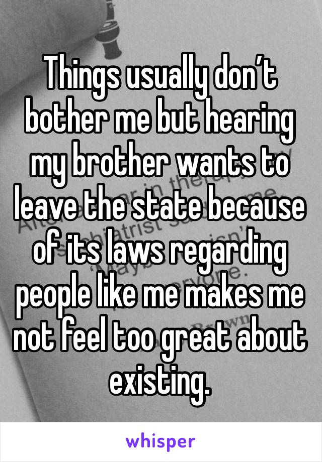 Things usually don’t bother me but hearing my brother wants to leave the state because of its laws regarding people like me makes me not feel too great about existing. 