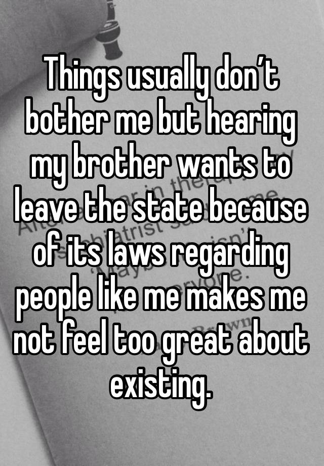 Things usually don’t bother me but hearing my brother wants to leave the state because of its laws regarding people like me makes me not feel too great about existing. 