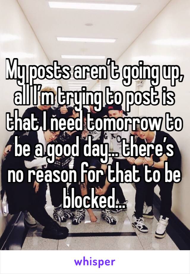 My posts aren’t going up, all I’m trying to post is that I need tomorrow to be a good day… there’s no reason for that to be blocked…