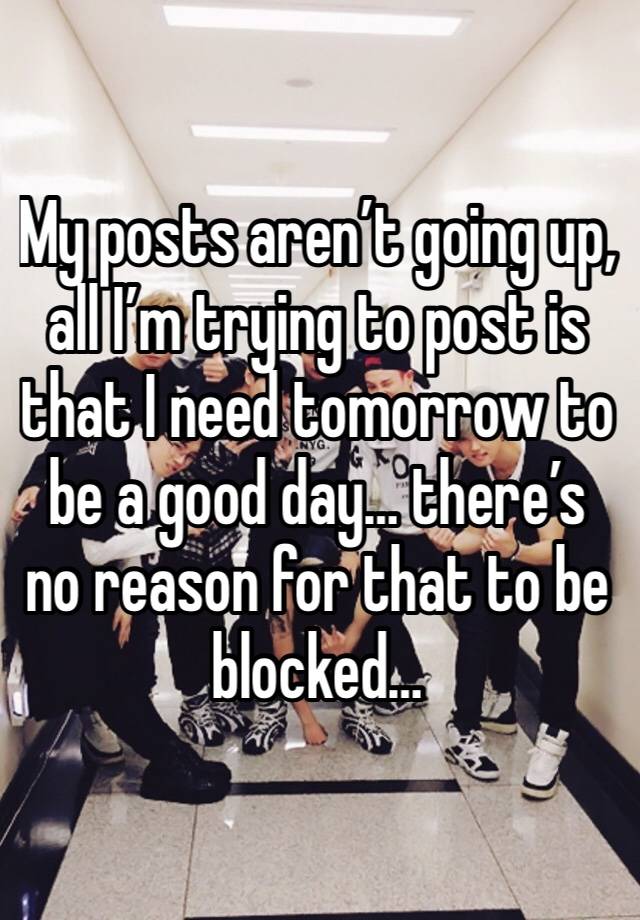 My posts aren’t going up, all I’m trying to post is that I need tomorrow to be a good day… there’s no reason for that to be blocked…