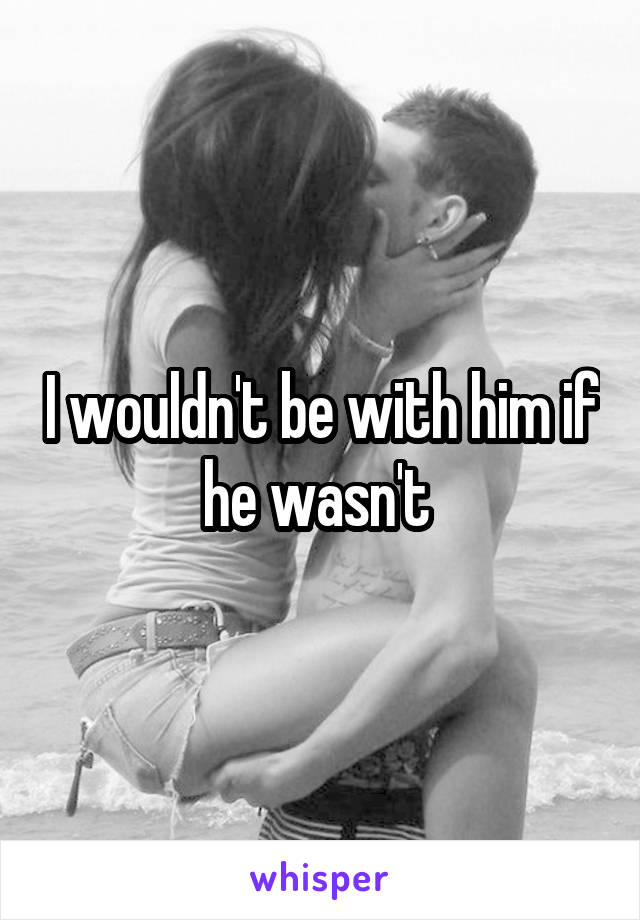 I wouldn't be with him if he wasn't 