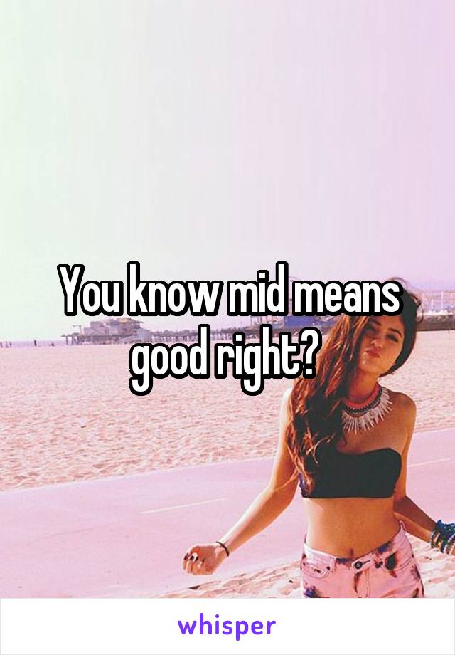 You know mid means good right? 