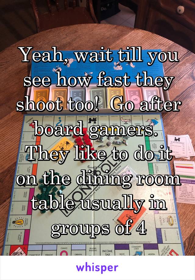 Yeah, wait till you see how fast they shoot too!  Go after board gamers.  They like to do it on the dining room table usually in groups of 4