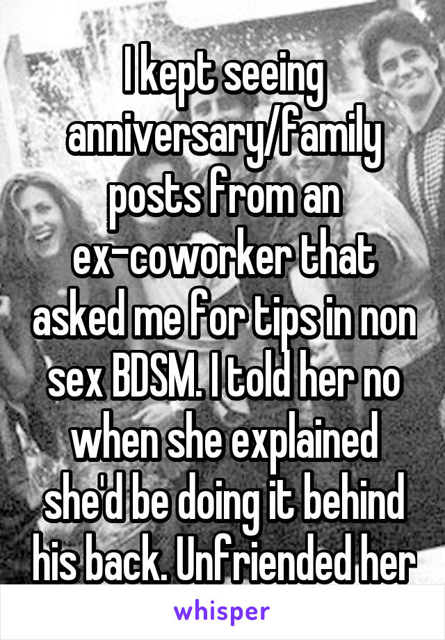 I kept seeing anniversary/family posts from an ex-coworker that asked me for tips in non sex BDSM. I told her no when she explained she'd be doing it behind his back. Unfriended her