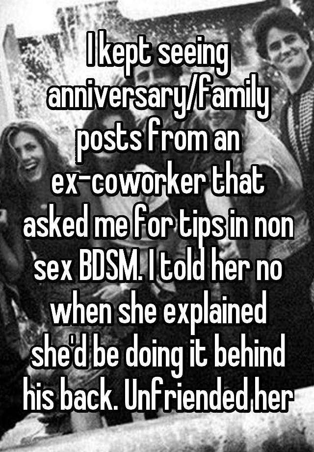 I kept seeing anniversary/family posts from an ex-coworker that asked me for tips in non sex BDSM. I told her no when she explained she'd be doing it behind his back. Unfriended her