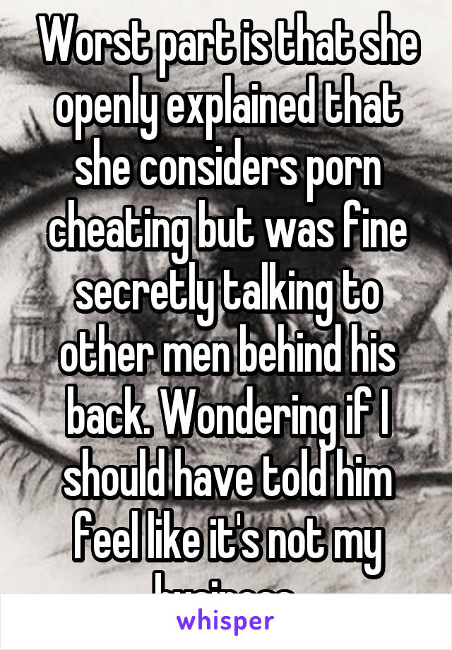 Worst part is that she openly explained that she considers porn cheating but was fine secretly talking to other men behind his back. Wondering if I should have told him feel like it's not my business 