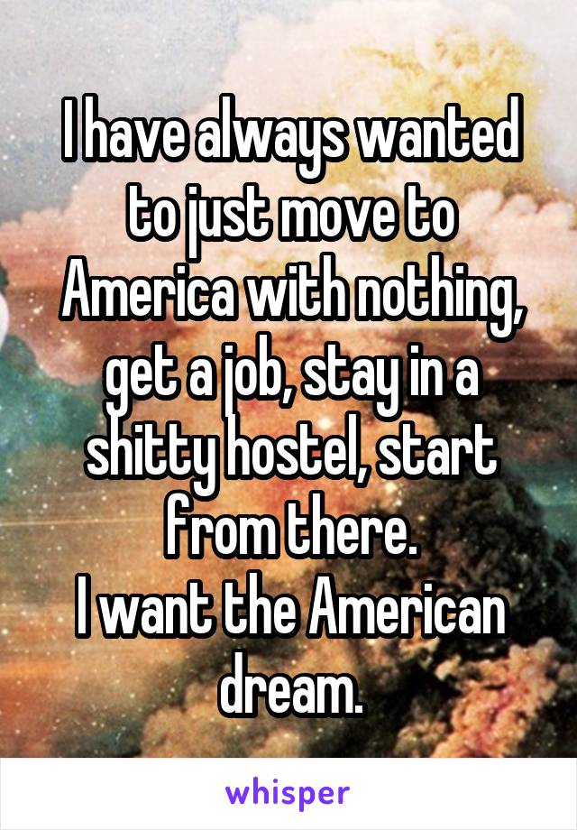 I have always wanted to just move to America with nothing, get a job, stay in a shitty hostel, start from there.
I want the American dream.