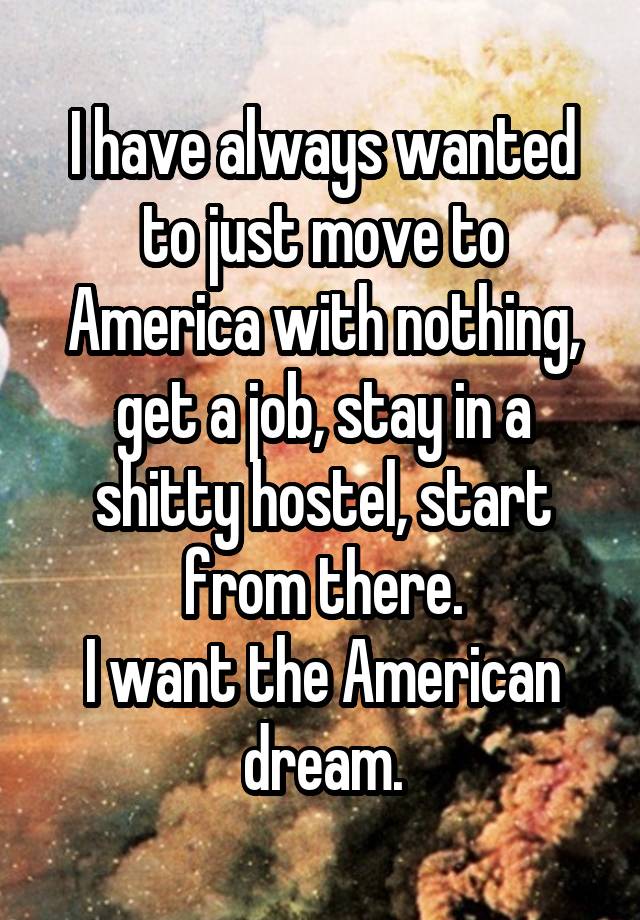 I have always wanted to just move to America with nothing, get a job, stay in a shitty hostel, start from there.
I want the American dream.