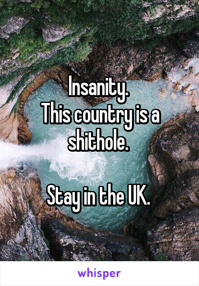 Insanity. 
This country is a shithole. 

Stay in the UK. 