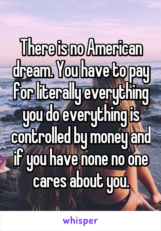 There is no American dream. You have to pay for literally everything you do everything is controlled by money and if you have none no one cares about you.