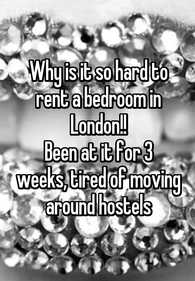 Why is it so hard to rent a bedroom in London!!
Been at it for 3 weeks, tired of moving around hostels