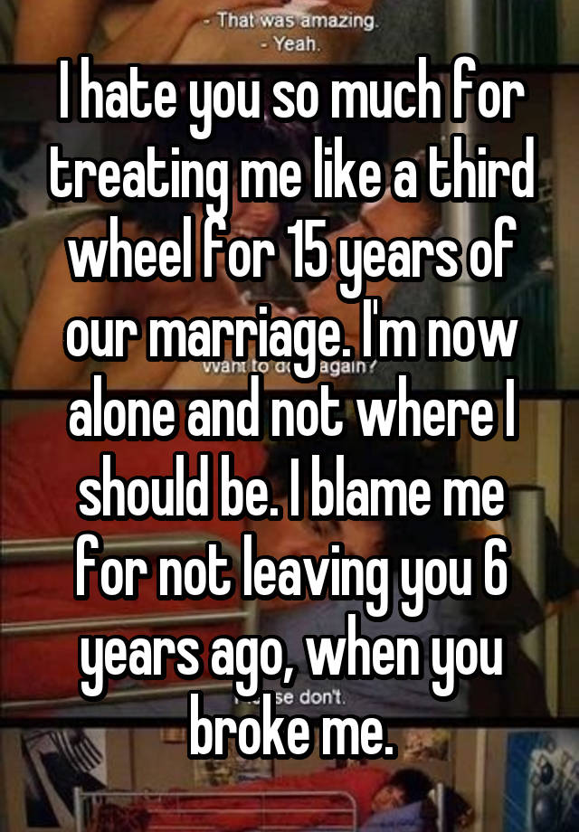 I hate you so much for treating me like a third wheel for 15 years of our marriage. I'm now alone and not where I should be. I blame me for not leaving you 6 years ago, when you broke me.