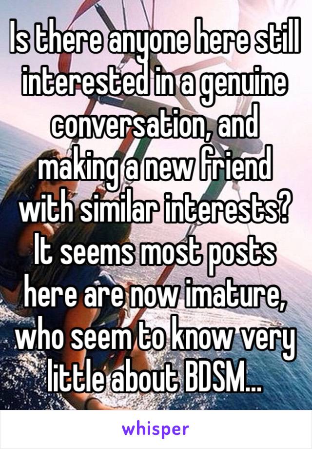 Is there anyone here still interested in a genuine conversation, and making a new friend with similar interests? 
It seems most posts here are now imature, who seem to know very little about BDSM…