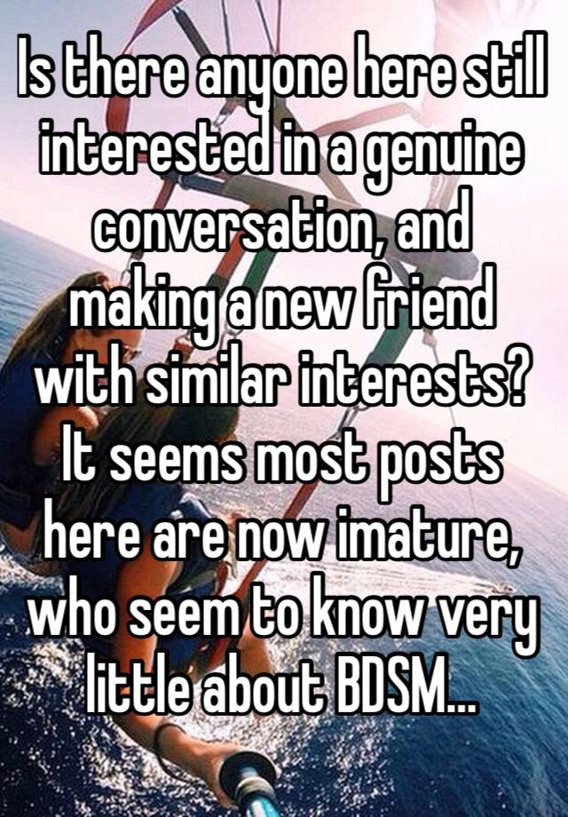 Is there anyone here still interested in a genuine conversation, and making a new friend with similar interests? 
It seems most posts here are now imature, who seem to know very little about BDSM…