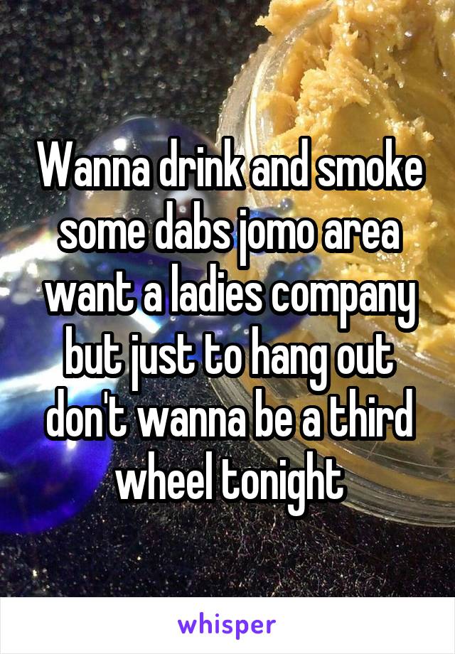 Wanna drink and smoke some dabs jomo area want a ladies company but just to hang out don't wanna be a third wheel tonight