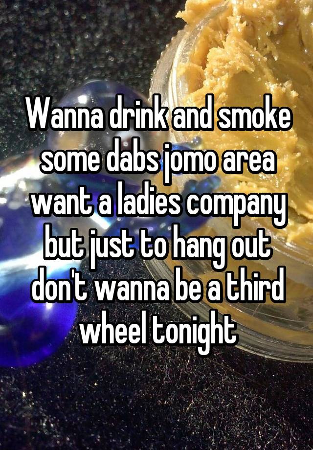 Wanna drink and smoke some dabs jomo area want a ladies company but just to hang out don't wanna be a third wheel tonight