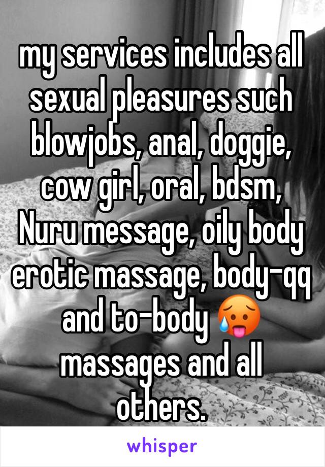 my services includes all sexual pleasures such blowjobs, anal, doggie, cow girl, oral, bdsm, Nuru message, oily body erotic massage, body-qq and to-body 🥵massages and all others. 
