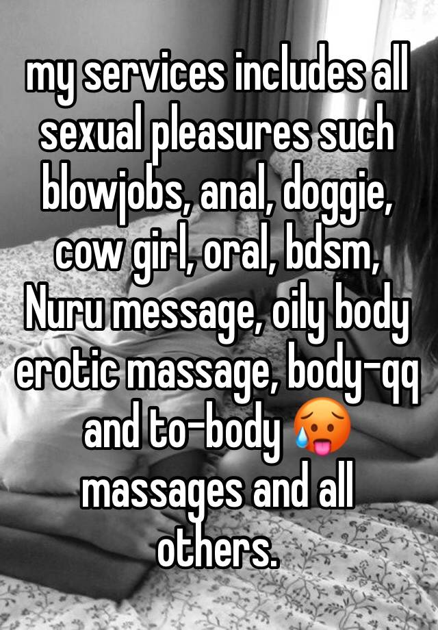 my services includes all sexual pleasures such blowjobs, anal, doggie, cow girl, oral, bdsm, Nuru message, oily body erotic massage, body-qq and to-body 🥵massages and all others. 
