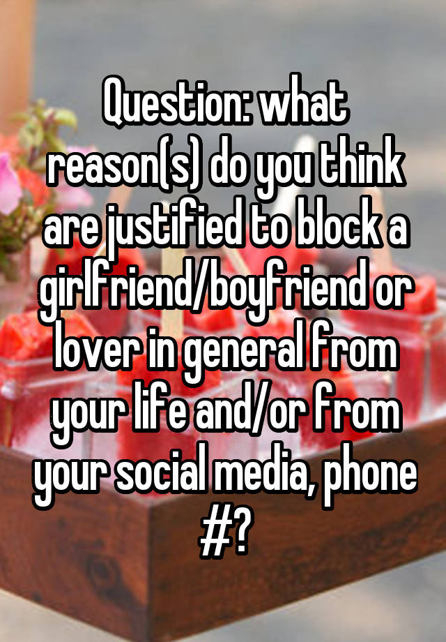 Question: what reason(s) do you think are justified to block a girlfriend/boyfriend or lover in general from your life and/or from your social media, phone #?