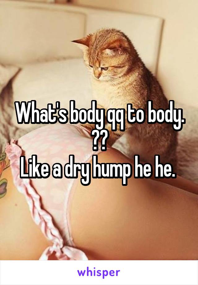 What's body qq to body. ??
Like a dry hump he he. 