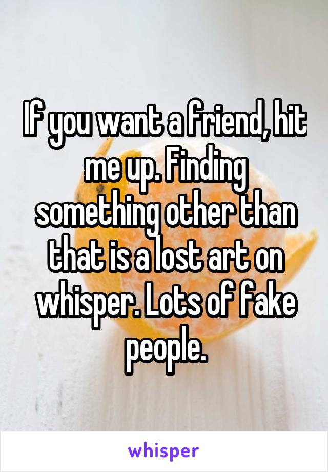 If you want a friend, hit me up. Finding something other than that is a lost art on whisper. Lots of fake people.