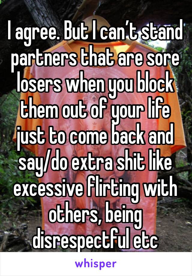 I agree. But I can’t stand partners that are sore losers when you block them out of your life just to come back and say/do extra shit like excessive flirting with others, being disrespectful etc 