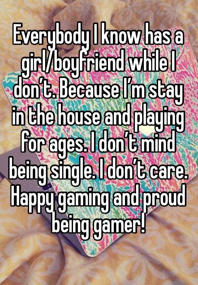 Everybody I know has a girl/boyfriend while I don’t. Because I’m stay in the house and playing for ages. I don’t mind being single. I don’t care. Happy gaming and proud being gamer!