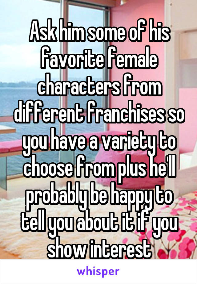 Ask him some of his favorite female characters from different franchises so you have a variety to choose from plus he'll probably be happy to tell you about it if you show interest