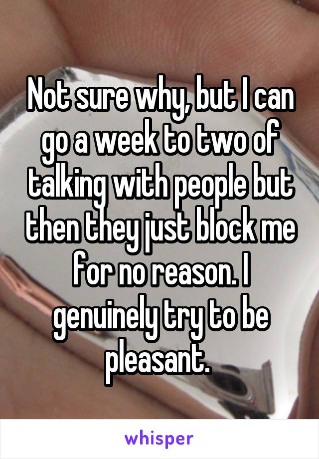 Not sure why, but I can go a week to two of talking with people but then they just block me for no reason. I genuinely try to be pleasant. 