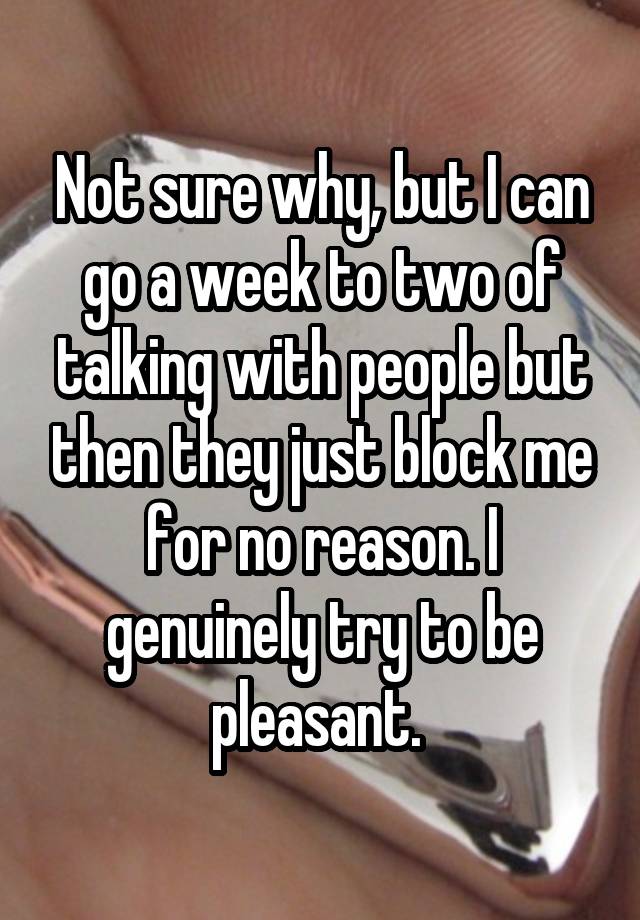 Not sure why, but I can go a week to two of talking with people but then they just block me for no reason. I genuinely try to be pleasant. 