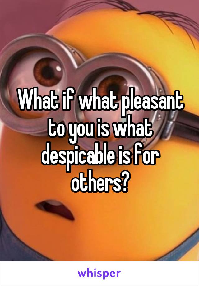 What if what pleasant to you is what despicable is for others?