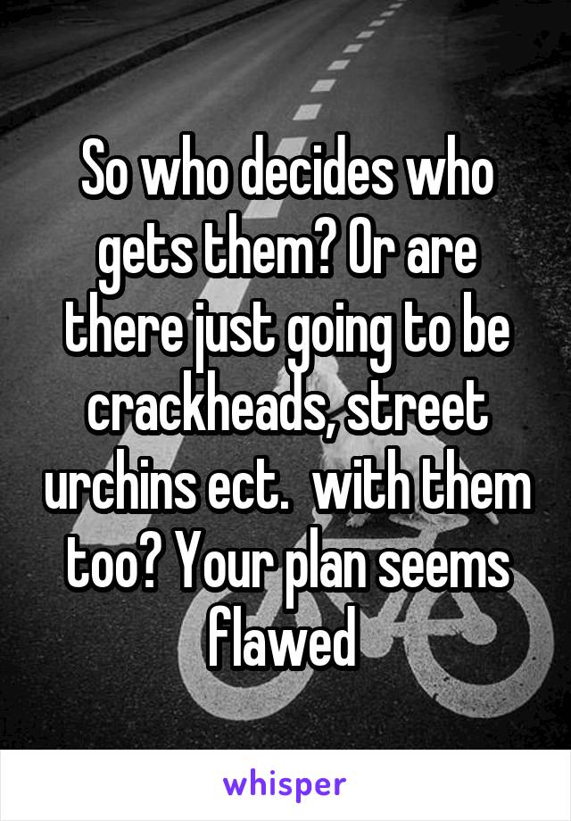 So who decides who gets them? Or are there just going to be crackheads, street urchins ect.  with them too? Your plan seems flawed 