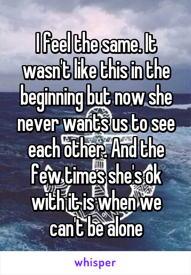 I feel the same. It wasn't like this in the beginning but now she never wants us to see each other. And the few times she's ok with it is when we can't be alone