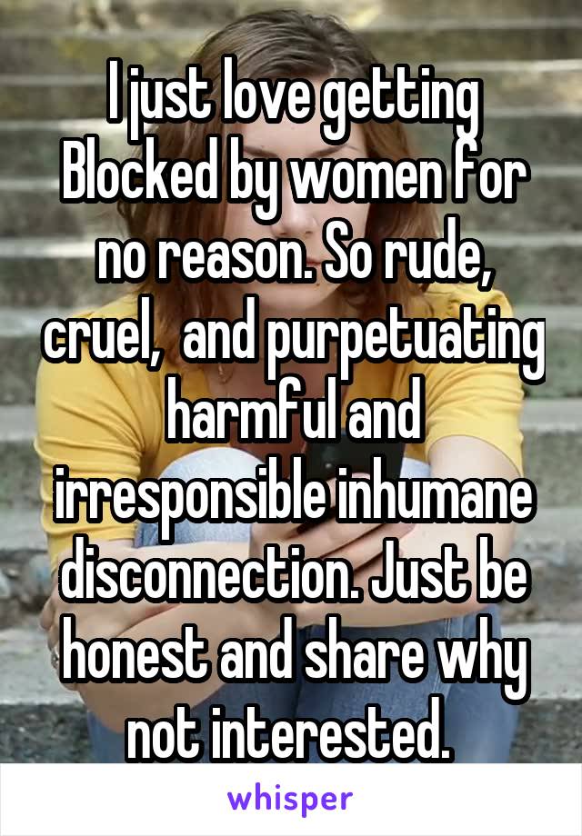 I just love getting Blocked by women for no reason. So rude, cruel,  and purpetuating harmful and irresponsible inhumane disconnection. Just be honest and share why not interested. 