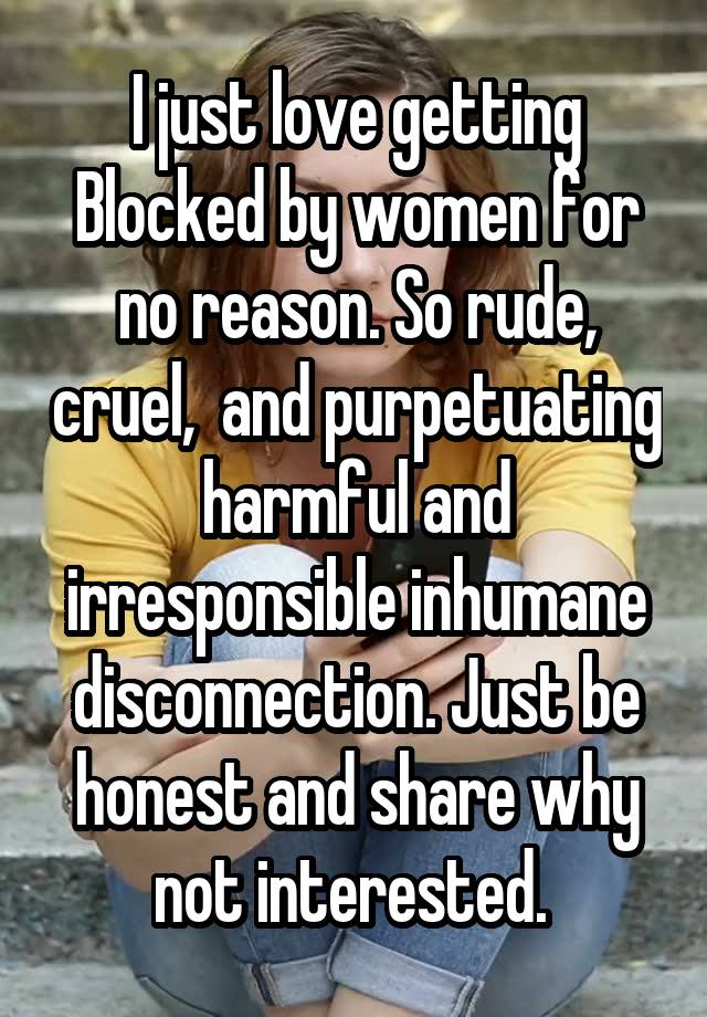 I just love getting Blocked by women for no reason. So rude, cruel,  and purpetuating harmful and irresponsible inhumane disconnection. Just be honest and share why not interested. 