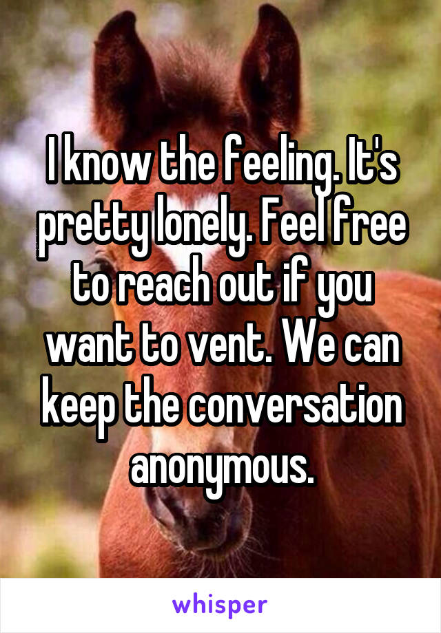 I know the feeling. It's pretty lonely. Feel free to reach out if you want to vent. We can keep the conversation anonymous.