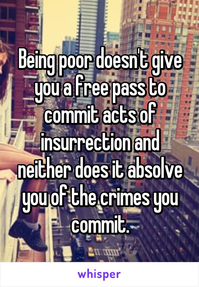 Being poor doesn't give you a free pass to commit acts of insurrection and neither does it absolve you of the crimes you commit.