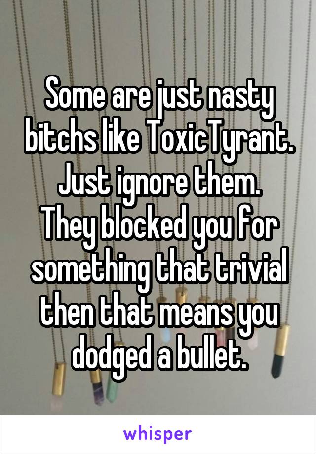 Some are just nasty bitchs like ToxicTyrant.
Just ignore them.
They blocked you for something that trivial then that means you dodged a bullet.