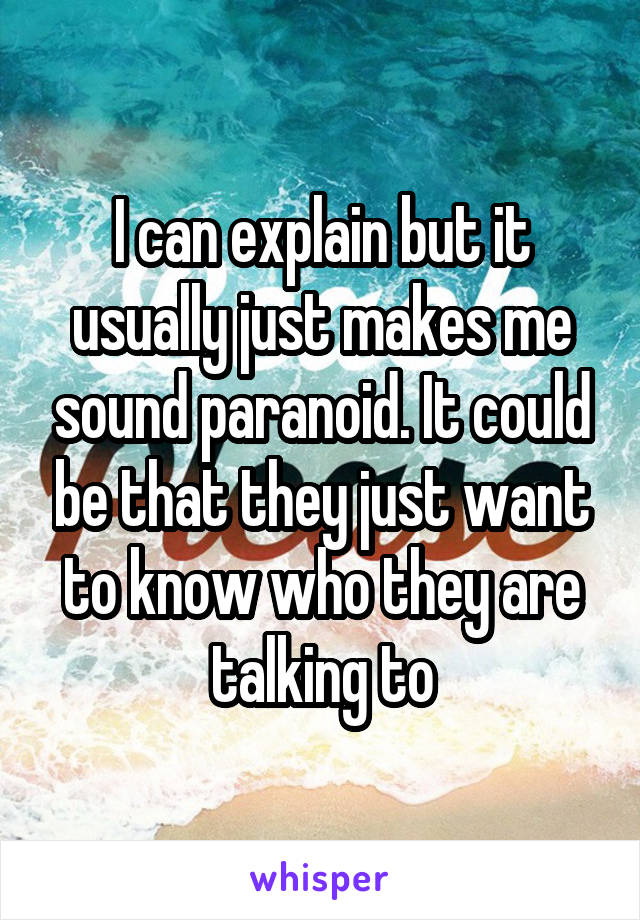 I can explain but it usually just makes me sound paranoid. It could be that they just want to know who they are talking to