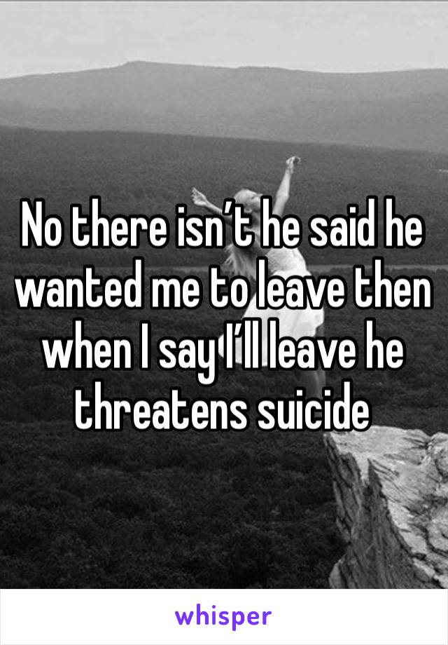 No there isn’t he said he wanted me to leave then when I say I’ll leave he threatens suicide