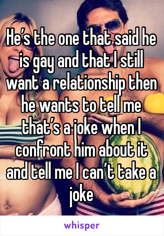 He’s the one that said he is gay and that I still want a relationship then he wants to tell me that’s a joke when I confront him about it and tell me I can’t take a joke