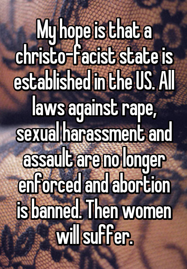 My hope is that a christo-facist state is established in the US. All laws against rape, sexual harassment and assault are no longer enforced and abortion is banned. Then women will suffer.