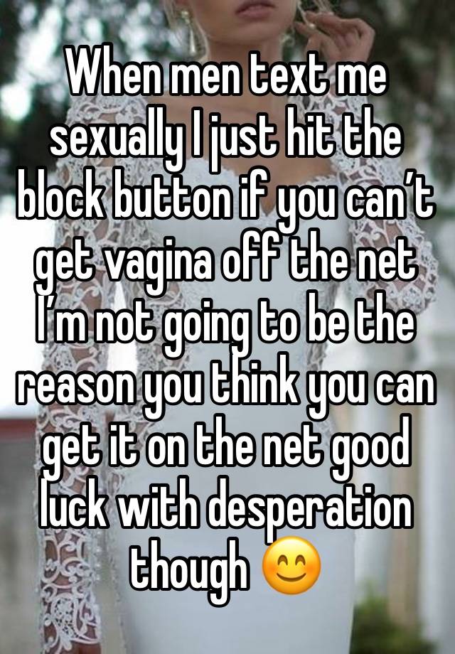 When men text me sexually I just hit the block button if you can’t get vagina off the net I’m not going to be the reason you think you can get it on the net good luck with desperation though 😊