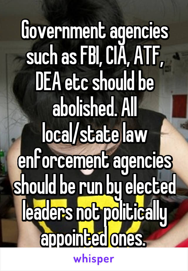 Government agencies such as FBI, CIA, ATF, DEA etc should be abolished. All local/state law enforcement agencies should be run by elected leaders not politically appointed ones. 