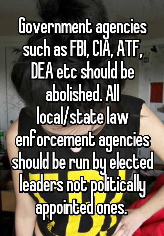 Government agencies such as FBI, CIA, ATF, DEA etc should be abolished. All local/state law enforcement agencies should be run by elected leaders not politically appointed ones. 