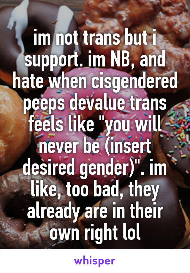 im not trans but i support. im NB, and hate when cisgendered peeps devalue trans feels like "you will never be (insert desired gender)". im like, too bad, they already are in their own right lol